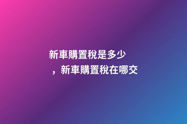 新車購置稅是多少，新車購置稅在哪交